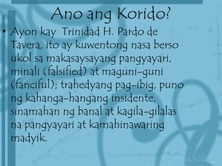 Ano ang Korido?
• Ayon kay Trinidad H. Pardo de
Tavera, ito ay kuwentong nasa berso
ukol sa makasaysayang pangyayari,
minali (falsified) at maguni-guni
(fanciful); trahedyang pag-ibig, puno
ng kahanga-hangang insidente,
sinamahan ng banal at kagila-gilalas
na pangyayari at kamahinawaring
madyik.
 