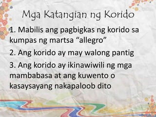 Mga Katangian ng Korido
1. Mabilis ang pagbigkas ng korido sa
kumpas ng martsa “allegro”
2. Ang korido ay may walong pantig
3. Ang korido ay ikinawiwili ng mga
mambabasa at ang kuwento o
kasaysayang nakapaloob dito
 