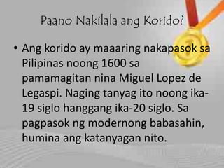 Paano Nakilala ang Korido?
• Ang korido ay maaaring nakapasok sa
Pilipinas noong 1600 sa
pamamagitan nina Miguel Lopez de
Legaspi. Naging tanyag ito noong ika-
19 siglo hanggang ika-20 siglo. Sa
pagpasok ng modernong babasahin,
humina ang katanyagan nito.
 