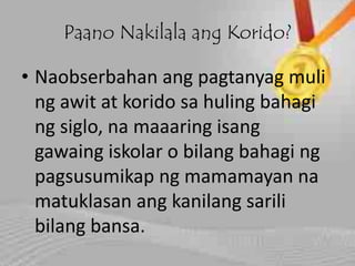Paano Nakilala ang Korido?
• Naobserbahan ang pagtanyag muli
ng awit at korido sa huling bahagi
ng siglo, na maaaring isang
gawaing iskolar o bilang bahagi ng
pagsusumikap ng mamamayan na
matuklasan ang kanilang sarili
bilang bansa.
 
