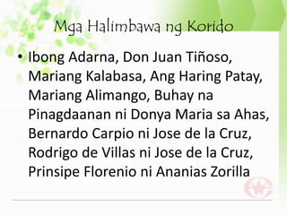 Mga Halimbawa ng Korido
• Ibong Adarna, Don Juan Tiñoso,
Mariang Kalabasa, Ang Haring Patay,
Mariang Alimango, Buhay na
Pinagdaanan ni Donya Maria sa Ahas,
Bernardo Carpio ni Jose de la Cruz,
Rodrigo de Villas ni Jose de la Cruz,
Prinsipe Florenio ni Ananias Zorilla
 