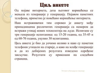 Циљ анкетеЦиљ анкете
Од појаве интернета, доза његовог коришћења се
мењала из генерације у генерацију. Појавом паметних
те...