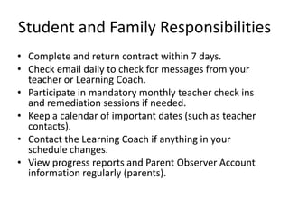 Student and Family Responsibilities
• Complete and return contract within 7 days.
• Check email daily to check for messages from your
teacher or Learning Coach.
• Participate in mandatory monthly teacher check ins
and remediation sessions if needed.
• Keep a calendar of important dates (such as teacher
contacts).
• Contact the Learning Coach if anything in your
schedule changes.
• View progress reports and Parent Observer Account
information regularly (parents).
 
