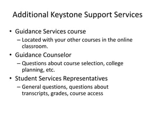 Additional Keystone Support Services
• Guidance Services course
– Located with your other courses in the online
classroom.
• Guidance Counselor
– Questions about course selection, college
planning, etc.
• Student Services Representatives
– General questions, questions about
transcripts, grades, course access
 