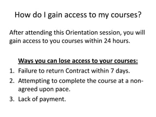 How do I gain access to my courses?
After attending this Orientation session, you will
gain access to you courses within 24 hours.
Ways you can lose access to your courses:
1. Failure to return Contract within 7 days.
2. Attempting to complete the course at a non-
agreed upon pace.
3. Lack of payment.
 
