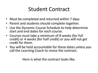 Student Contract
• Must be completed and returned within 7 days.
• Parent and students should complete together.
• Use the Dynamic Course Schedule to help determine
start and end dates for each course.
• Courses must take a minimum of 8 weeks (for full
credit) or 4 weeks (for half credit) or you will not get
credit for them.
• You will be held accountable for these dates unless you
call the Learning Coach to revise the contract.
Here is what the contract looks like.
 