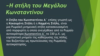Η Στήλη του Κωνσταντίνου Α´ επίσης γνωστή ως
η Κεκαυμένη Στήλη ή η Καμμένη Στήλη, είναι
μια Ρωμαϊκή μνημειακή στήλη κατασκευασμένη
από πορφυρίτη η οποία ανεγέρθηκε από το Ρωμαίο
αυτοκράτορα Κωνσταντίνο Α´ το 330 μ.Χ. ως
εορταστικό μνημείο της καθιέρωσης της πόλης
του Βυζαντίου ως πρωτεύουσας της Ρωμαϊκής
αυτοκρατορίας.
 