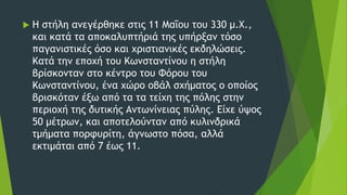  Η στήλη ανεγέρθηκε στις 11 Μαΐου του 330 μ.Χ.,
και κατά τα αποκαλυπτήριά της υπήρξαν τόσο
παγανιστικές όσο και χριστιανικές εκδηλώσεις.
Κατά την εποχή του Κωνσταντίνου η στήλη
βρίσκονταν στο κέντρο του Φόρου του
Κωνσταντίνου, ένα χώρο οβάλ σχήματος ο οποίος
βρισκόταν έξω από τα τα τείχη της πόλης στην
περιοχή της δυτικής Αντωνίνειας πύλης. Είχε ύψος
50 μέτρων, και αποτελούνταν από κυλινδρικά
τμήματα πορφυρίτη, άγνωστο πόσα, αλλά
εκτιμάται από 7 έως 11.
 