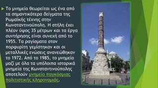  Το μνημείο θεωρείται ως ένα από
τα σημαντικότερα δείγματα της
Ρωμαϊκής τέχνης στην
Κωνσταντινούπολη. Η στήλη έχει
πλέον ύψος 35 μέτρων και τα έργα
συντήρησης είναι συνεχή από το
1955. Τα ραγίσματα στον
πορφυρίτη γεμίστηκαν και οι
μεταλλικές ενώσεις ανανεώθηκαν
το 1972. Από το 1985, το μνημείο
μαζί με όλα τα υπόλοιπα ιστορικά
μνημεία της Κωνσταντινούπολης
αποτελούν μνημείο παγκόσμιας
πολιτιστικής κληρονομιάς.
 