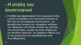  Η στήλη του Ιουστινιανού ήταν μνημειακή στήλη
η οποία ανεγέρθηκε στην Κωνσταντινούπολη το
543 από τον αυτοκράτορα Ιουστινιανό Α´ ως
θριαμβευτικό μνημείο των νικηφόρων πολέμων
του. Βρισκόταν στη δυτική πλευρά της πλατείας
του Αυγουσταίου, μεταξύ της Αγίας Σοφίας και
του Μεγάλου Παλατιού, και παρέμεινε άθικτο έως
το 16ο αιώνα όταν και κατεδαφίστηκε από
τους Οθωμανούς.

 