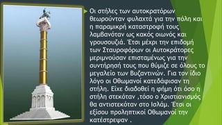  Οι στήλες των αυτοκρατόρων
θεωρούνταν φυλαχτά για την πόλη και
η παραμικρή καταστροφή τους
λαμβανόταν ως κακός οιωνός και
γρουσουζιά. Έτσι μέχρι την επιδομή
των Σταυροφόρων οι Αυτοκράτορες
μεριμνούσαν επισταμένως για την
συντήρησή τους που θύμιζε σε όλους το
μεγαλείο των Βυζαντινών. Για τον ίδιο
λόγο οι Οθωμανοί κατεδάφισαν τη
στήλη. Είχε διαδοθεί η φήμη ότι όσο η
στήλη στεκόταν ,τόσο ο Χριστιανισμός
θα αντιστεκόταν στο Ισλάμ. Έτσι οι
εξίσου προληπτικοί Οθωμανοί την
κατέστρεψαν .
 