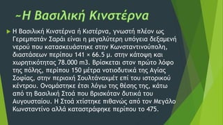 H Βασιλική Κινστέρνα ή Κιστέρνα, γνωστή πλέον ως
Γερεμπατάν Σαράι είναι η μεγαλύτερη υπόγεια δεξαμενή
νερού που κατασκευάστηκε στην Κωνσταντινούπολη,
διαστάσεων περίπου 141 × 66.5 μ. στην κάτοψη και
χωρητικότητας 78.000 m3. Βρίσκεται στον πρώτο λόφο
της πόλης, περίπου 150 μέτρα νοτιοδυτικά της Αγίας
Σοφίας, στην περιοχή Σουλτάναχμέτ επί του ιστορικού
κέντρου. Ονομάστηκε έτσι λόγω της θέσης της, κάτω
από τη Βασιλική Στοά που βρισκόταν δυτικά του
Αυγουσταίου. Η Στοά χτίστηκε πιθανώς από τον Μεγάλο
Κωνσταντίνο αλλά καταστράφηκε περίπου το 475.
 