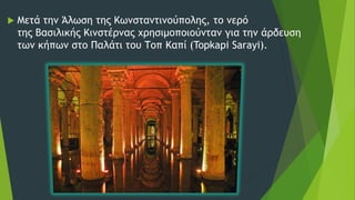  Μετά την Άλωση της Κωνσταντινούπολης, το νερό
της Βασιλικής Κινστέρνας χρησιμοποιούνταν για την άρδευση
των κήπων στο Παλάτι του Τοπ Καπί (Topkapi Sarayi).
 