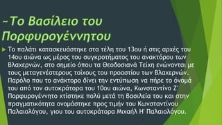  Το παλάτι κατασκευάστηκε στα τέλη του 13ου ή στις αρχές του
14ου αιώνα ως μέρος του συγκροτήματος του ανακτόρου των
Βλαχερνών, στο σημείο όπου τα Θεοδοσιανά Τείχη ενώνονται με
τους μεταγενέστερους τοίχους του προαστίου των Βλαχερνών.
Παρόλο που το ανάκτορο δίνει την εντύπωση να πήρε το όνομά
του από τον αυτοκράτορα του 10ου αιώνα, Κωνσταντίνο Ζ'
Πορφυρογέννητο χτίστηκε πολύ μετά τη βασιλεία του και στην
πραγματικότητα ονομάστηκε προς τιμήν του Κωνσταντίνου
Παλαιολόγου, γιου του αυτοκράτορα Μιχαήλ Η' Παλαιολόγου.
 