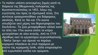  Το παλάτι υπέστη εκτεταμένες ζημιές κατά τη
διάρκεια της Οθωμανικής πολιορκίας της
Κωνσταντινούπολης το 1453, λόγω της
εγγύτητάς του προς τα εξωτερικά τείχη. Στη
συνέχεια χρησιμοποιήθηκε για διάφορους
σκοπούς. Κατά το 16ο και 17ο αιώνα
στεγάζεται εκεί μέρος του θηριοτροφείου του
Σουλτάνου. Τα ζώα μεταφέρθηκαν αλλού κατά
τα τέλη του 17ου αιώνα οπότε το κτίριο
μετατράπηκε σε οίκο ανοχής. Από το 1719
ιδρύθηκε εκεί το εργαστήριο αγγειοπλαστικής
«Tekfur Sarayı» και άρχισε να παράγει
κεραμικά πλακάκια σε στυλ παρόμοιο με
εκείνο της κεραμικής İznik, αλλά επηρεασμένο
από ευρωπαϊκά σχέδια και χρώματα.
 