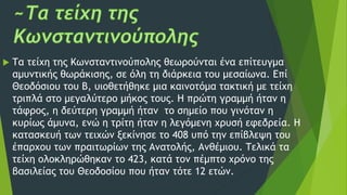  Τα τείχη της Κωνσταντινούπολης θεωρούνται ένα επίτευγμα
αμυντικής θωράκισης, σε όλη τη διάρκεια του μεσαίωνα. Επί
Θεοδόσιου του Β, υιοθετήθηκε μια καινοτόμα τακτική με τείχη
τριπλά στο μεγαλύτερο μήκος τους. Η πρώτη γραμμή ήταν η
τάφρος, η δεύτερη γραμμή ήταν το σημείο που γινόταν η
κυρίως άμυνα, ενώ η τρίτη ήταν η λεγόμενη χρυσή εφεδρεία. Η
κατασκευή των τειχών ξεκίνησε το 408 υπό την επίβλεψη του
έπαρχου των πραιτωρίων της Ανατολής, Ανθέμιου. Τελικά τα
τείχη ολοκληρώθηκαν το 423, κατά τον πέμπτο χρόνο της
βασιλείας του Θεοδοσίου που ήταν τότε 12 ετών.
 