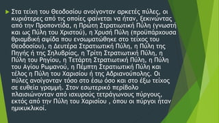  Στα τείχη του Θεοδοσίου ανοίγονταν αρκετές πύλες, οι
κυριότερες από τις οποίες φαίνεται να ήταν, ξεκινώντας
από την Προποντίδα, η Πρώτη Στρατιωτική Πύλη (γνωστή
και ως Πύλη του Χριστού), η Χρυσή Πύλη (προϋπάρχουσα
θριαμβική αψίδα που ενσωματώθηκε στο τείχος του
Θεοδοσίου), η Δευτέρα Στρατιωτική Πύλη, η Πύλη της
Πηγής ή της Σηλυβρίας, η Τρίτη Στρατιωτική Πύλη, η
Πύλη του Ρηγίου, η Τετάρτη Στρατιωτική Πύλη, η Πύλη
του Αγίου Ρωμανού, η Πέμπτη Στρατιωτική Πύλη και
τέλος η Πύλη του Χαρισίου ή της Αδριανούπολης. Οι
πύλες ανοίγονταν τόσο στο έσω όσο και στο έξω τείχος
σε ευθεία γραμμή. Στον εσωτερικό περίβολο
πλαισιώνονταν από ισχυρούς τετράγωνους πύργους,
εκτός από την Πύλη του Χαρισίου , όπου οι πύργοι ήταν
ημικυκλικοί.
 