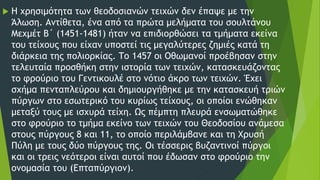  Η χρησιμότητα των θεοδοσιανών τειχών δεν έπαψε με την
Άλωση. Αντίθετα, ένα από τα πρώτα μελήματα του σουλτάνου
Μεχμέτ Β΄ (1451-1481) ήταν να επιδιορθώσει τα τμήματα εκείνα
του τείχους που είχαν υποστεί τις μεγαλύτερες ζημιές κατά τη
διάρκεια της πολιορκίας. Το 1457 οι Οθωμανοί προέβησαν στην
τελευταία προσθήκη στην ιστορία των τειχών, κατασκευάζοντας
το φρούριο του Γεντικουλέ στο νότιο άκρο των τειχών. Έχει
σχήμα πενταπλεύρου και δημιουργήθηκε με την κατασκευή τριών
πύργων στο εσωτερικό του κυρίως τείχους, οι οποίοι ενώθηκαν
μεταξύ τους με ισχυρά τείχη. Ως πέμπτη πλευρά ενσωματώθηκε
στο φρούριο το τμήμα εκείνο των τειχών του Θεοδοσίου ανάμεσα
στους πύργους 8 και 11, το οποίο περιλάμβανε και τη Χρυσή
Πύλη με τους δύο πύργους της. Οι τέσσερις βυζαντινοί πύργοι
και οι τρεις νεότεροι είναι αυτοί που έδωσαν στο φρούριο την
ονομασία του (Επταπύργιον).
 