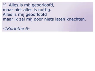 Alles is mij geoorloofd,
maar niet alles is nuttig.
Alles is mij geoorloofd
maar ik zal mij door niets laten knechten.
16

-1Korinthe 6-

 