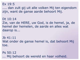 Ex 19:5
.... dan zult gij uit alle volken Mij ten eigendom
zijn, want de ganse aarde behoort Mij.
Dt 10:14
Zie, van de HERE, uw God, is de hemel, ja, de
hemel der hemelen, de aarde en alles wat
daarop is...
Jb 41:11
Wat onder de ganse hemel is, dat behoort Mij
toe.
Ps 50:12
... Mij behoort de wereld en haar volheid.

 
