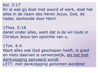 Kol. 3:17
En al wat gij doet met woord of werk, doet het
alles in de naam des Heren Jezus, God, de
Vader, dankende door Hem!

1Thes. 5:18
dankt onder alles, want dat is de wil Gods in
Christus Jezus ten opzichte van u.
1Tim. 4:4
Want alles wat God geschapen heeft, is goed
en niets daarvan is verwerpelijk, als het met
dankzegging aanvaard wordt:
LETT. met dankzegging genomen wordend

 