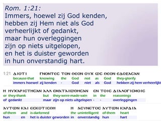Rom. 1:21:
Immers, hoewel zij God kenden,
hebben zij Hem niet als God
verheerlijkt of gedankt,
maar hun overleggingen
zijn op niets uitgelopen,
en het is duister geworden
in hun onverstandig hart.

 