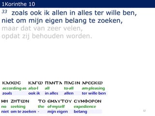 1Korinthe 10

zoals ook ik allen in alles ter wille ben,
niet om mijn eigen belang te zoeken,
maar dat van zeer velen,
opdat zij behouden worden.
33

32

 