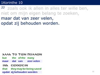 1Korinthe 10

zoals ook ik allen in alles ter wille ben,
niet om mijn eigen belang te zoeken,
maar dat van zeer velen,
opdat zij behouden worden.
33

33

 