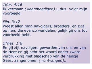 1Kor. 4:16
Ik vermaan (=aanmoedigen) u dus: volgt mijn
voorbeeld.
Filp. 3:17
Weest allen mijn navolgers, broeders, en ziet
op hen, die evenzo wandelen, gelijk gij ons tot
voorbeeld hebt.
1Thes. 1:6
En gij zijt navolgers geworden van ons en van
de Here en gij hebt het woord onder zware
verdrukking met blijdschap van de heilige
Geest aangenomen (=ontvangen)...

 