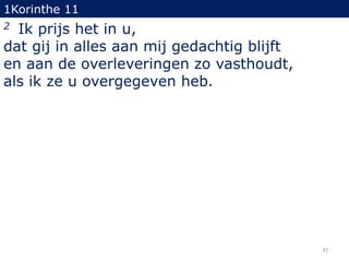 1Korinthe 11

Ik prijs het in u,
dat gij in alles aan mij gedachtig blijft
en aan de overleveringen zo vasthoudt,
als ik ze u overgegeven heb.
2

37

 