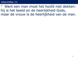 1Korinthe 11

Want een man moet het hoofd niet dekken:
hij is het beeld en de heerlijkheid Gods,
maar de vrouw is de heerlijkheid van de man.
7

42

 
