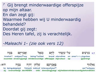 Gij brengt minderwaardige offerspijze
op mijn altaar.
En dan zegt gij:
Waarmee hebben wij U minderwaardig
behandeld?
Doordat gij zegt:
Des Heren tafel, zij is verachtelijk.
7

-Maleachi 1- (zie ook vers 12)

 