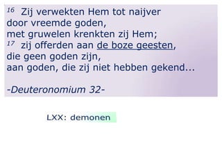 Zij verwekten Hem tot naijver
door vreemde goden,
met gruwelen krenkten zij Hem;
17 zij offerden aan de boze geesten,
die geen goden zijn,
aan goden, die zij niet hebben gekend...
16

-Deuteronomium 32-

 