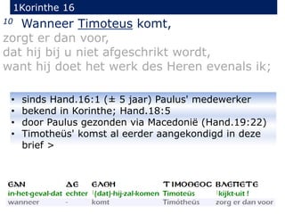 1Korinthe 16
10 Wanneer Timoteus komt,
zorgt er dan voor,
dat hij bij u niet afgeschrikt wordt,
want hij doet het werk des Heren evenals ik;
• sinds Hand.16:1 (± 5 jaar) Paulus' medewerker
• bekend in Korinthe; Hand.18:5
• door Paulus gezonden via Macedonië (Hand.19:22)
• Timotheüs' komst al eerder aangekondigd in deze
brief >
 