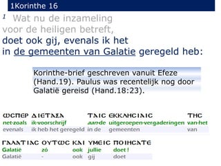 1Korinthe 16
1 Wat nu de inzameling
voor de heiligen betreft,
doet ook gij, evenals ik het
in de gemeenten van Galatie geregeld heb:
Korinthe-brief geschreven vanuit Efeze
(Hand.19). Paulus was recentelijk nog door
Galatië gereisd (Hand.18:23).
 