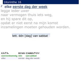 1Korinthe 16
2 elke eerste dag der week
legge ieder uwer
naar vermogen thuis iets weg,
en hij spare dit op,
opdat er niet eerst na mijn komst
inzamelingen moeten gehouden worden.
lett. één [dag] van sabbat
 