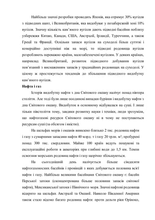 Найбільш значні розробки проводять Японія, яка отримує 30% вугілля
з підводних шахт, і Великобританія, яка видобуває у позабережній зоні 10%
вугілля. Значну кількість кам’яного вугілля дають підводні басейни поблизу
узбережжя Китаю, Канади, США, Австралії, Ірландії, Туреччини, а також
Греції та Франції. Оскільки запаси вугілля на суходолі більш суттєві і
комерційно доступніші ніж на морі, то підводні родовища вугілля
розробляють переважно країни, малозабезпечені вугіллям. У деяких країнах,
наприклад Великобританії, розвиток підводного добування вугілля
пов’язаний з виснаженням запасів у традиційних родовищах на суходолі. У
цілому ж простежується тенденція до збільшення підводного видобутку
кам’яного вугілля.
Нафта і газ
Історія видобутку нафти з дна Світового океану налічує понад півтора
століття. Але тоді були лише поодинокі випадки буріння і видобутку нафти з
дна Світового океану. Видобуток в основному відбувалася на суші. І лише
тільки півстоліття тому, завдяки розвитку науки і техніки, люди зрозуміли,
що нафтогазові ресурси Світового океану ні в чому не поступаються
ресурсам суші (за обсягом і якістю).
На шельфах морів і океанів виявлено близько 2 тис. родовищ нафти
і газу з сумарними запасами нафти 40 млрд. т і газу 20 трлн. м3; пробурені
понад 300 тис. свердловин. Майже 100 країн ведуть пошукові та
експлуатаційні роботи в акваторіях при глибині води до 1,5 км. Темпи
освоєння морських родовищ нафти і газу щорічно збільшуються.
На сьогоднішній день налічується більше сімдесяти
нафтогазоносних басейнів і провінцій з яких добувається половина всієї
нафти і газу. Найбільш великими басейнами Світового океану є: басейн
Перської затоки (сконцентрована більше половини запасів світової
нафти), Мексиканської затоки і Північного моря. Значнінафтові родовища
відкрито на шельфах Австралії та Океанії. Навколо Південної Америки
також стало відомо багато родовищ нафти: проти дельти ріки Оріноко,
 