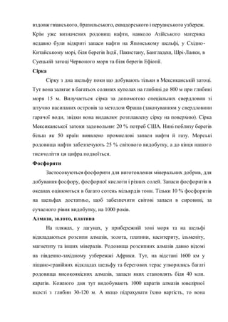 вздовж гвіанського, бразильського, еквадорського іперуанського узбереж.
Крім уже визначених родовищ нафти, навколо Азійського материка
недавно були відкриті запаси нафти на Японському шельфі, у Східно-
Китайському морі, біля берегів Індії, Пакистану, Бангладеш, Шрі-Ланки, в
Суецькій затоці Червоного моря та біля берегів Ефіопії.
Сірка
Сірку з дна шельфу поки що добувають тільки в Мексиканській затоці.
Тут вона залягає в багатьох соляних куполах на глибині до 800 м при глибині
моря 15 м. Вилучається сірка за допомогою спеціальних свердловин зі
штучно насипаних островів за методом Фраша (закачуванням у свердловини
гарячої води, звідки вона видавлює розплавлену сірку на поверхню). Сірка
Мексиканської затоки задовольняє 20 % потреб США. Нині поблизу берегів
більш як 50 країн виявлено промислові запаси нафти й газу. Морські
родовища нафти забезпечують 25 % світового видобутку, а до кінця нашого
тисячоліття ця цифра подвоїться.
Фосфорити
Застосовуються фосфорити для виготовлення мінеральних добрив, для
добування фосфору, фосфорної кислоти і різних солей. Запаси фосфоритів в
океанах оцінюються в багато сотень мільярдів тонн. Тільки 10 % фосфоритів
на шельфах достатньо, щоб забезпечити світові запаси в сировині, за
сучасного рівня видобутку, на 1000 років.
Алмази, золото, платина
На пляжах, у лагунах, у прибережній зоні моря та на шельфі
відкладаються розсипи алмазів, золота, платини, каситериту, ільменіту,
магнетиту та інших мінералів. Родовища розсипних алмазів давно відомі
на південно-західному узбережжі Африки. Тут, на відстані 1600 км у
піщано-гравійних відкладах шельфу та берегових терас утворились багаті
родовища високоякісних алмазів, запаси яких становлять біля 40 млн.
каратів. Кожного дня тут видобувають 1000 каратів алмазів ювелірної
якості з глибин 30-120 м. А якщо підрахувати їхню вартість, то вона
 