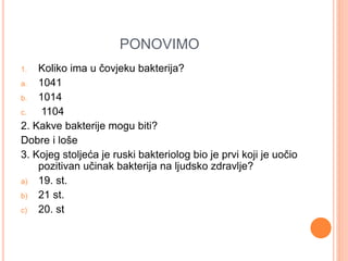 PONOVIMO 
1. Koliko ima u čovjeku bakterija? 
a. 1041 
b. 1014 
c. 1104 
2. Kakve bakterije mogu biti? 
Dobre i loše 
3. Kojeg stoljeća je ruski bakteriolog bio je prvi koji je uočio 
pozitivan učinak bakterija na ljudsko zdravlje? 
a) 19. st. 
b) 21 st. 
c) 20. st 
 