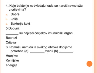 4. Koje bakterije nadvladaju kada se naruši ravnoteža 
u crijevima? 
a. Dobre 
b. Loše 
c. Bakterije koki 
5.Dopuni: 
_______ su najveći čovjekov imunološki organ. 
Bubrezi 
Crijeva 
6. Pomažu nam da iz svakog obroka dobijemo 
potrebne (a) ________ tvari i (b) ________. 
Hranjive 
Kemijske 
energija 
