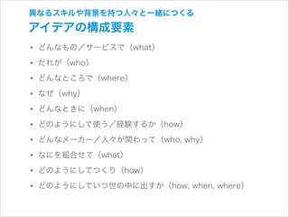 異なるスキルや背景を持つ人々と一緒につくる

アイデアの構成要素

• どんなもの／サービスで（what）
• だれが（who）
• どんなところで（where）
• なぜ（why）
• どんなときに（when）
• どのようにして使う／経験するか（how）
• どんなメーカー／人々が関わって（who, why）
• なにを組合せて（what）
• どのようにしてつくり（how）
• どのようにしていつ世の中に出すか（how, when, where）

 
