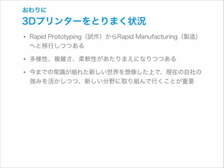おわりに

3Dプリンターをとりまく状況

• Rapid Prototyping（試作）からRapid Manufacturing（製造）
へと移行しつつある

• 多様性、複雑さ、柔軟性があたりまえになりつつある
• 今までの常識が崩れた新しい世界を想像した上で、現在の自社の
強みを活かしつつ、新しい分野に取り組んで行くことが重要

 