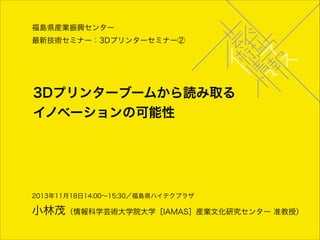 福島県産業振興センター
最新技術セミナー：3Dプリンターセミナー②

3Dプリンターブームから読み取る
イノベーションの可能性

2013年11月18日14:00∼15:30／福島県ハイテクプラザ

小林茂（情報科学芸術大学院大学［IAMAS］産業文化研究センター 准教授）

 