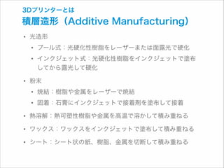 3Dプリンターとは

積層造形（Additive Manufacturing）

• 光造形
• プール式：光硬化性樹脂をレーザーまたは面露光で硬化
• インクジェット式：光硬化性樹脂をインクジェットで塗布 
してから露光して硬化

• 粉末
• 焼結：樹脂や金属をレーザーで焼結
• 固着：石膏にインクジェットで接着剤を塗布して接着
• 熱溶解：熱可塑性樹脂や金属を高温で溶かして積み重ねる
• ワックス：ワックスをインクジェットで塗布して積み重ねる
• シート：シート状の紙、樹脂、金属を切断して積み重ねる

 