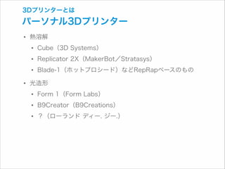 3Dプリンターとは

パーソナル3Dプリンター

• 熱溶解
• Cube（3D Systems）
• Replicator 2X（MakerBot／Stratasys）
• Blade-1（ホットプロシード）などRepRapベースのもの
• 光造形
• Form 1（Form Labs）
• B9Creator（B9Creations）
• ？（ローランド ディー. ジー.）

 