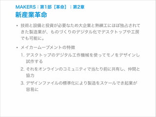 MAKERS：第1部［革命］：第2章

新産業革命

• 技術と設備と投資が必要なため大企業と熟練工にほぼ独占されて
きた製造業が、ものづくりのデジタル化でデスクトップや工房
でも可能に。

• メイカームーブメントの特徴

1. デスクトップのデジタル工作機械を使ってモノをデザインし
試作する
2. それをオンラインのコミュニティで当たり前に共有し、仲間と
協力
3. デザインファイルの標準化により製造をスケールでき起業が
容易に

 