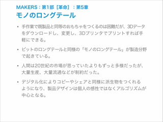 MAKERS：第1部［革命］：第5章

モノのロングテール

• 手作業で既製品と同等のおもちゃをつくるのは困難だが、3Dデータ
をダウンロードし、変更し、3Dプリンタでプリントすれば手
軽にできる。

• ビットのロングテールと同様の「モノのロングテール」が製造分野
で起きている。

• 人間は20世紀の市場が思っていたよりもずっと多様だったが、
大量生産、大量流通などが制約だった。

• デジタル化によりコピーやシェアと同様に派生物をつくれる 

ようになり、製品デザインは個人の感性ではなくアルゴリズムが
中心となる。

 