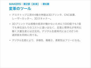 MAKERS：第2部［未来］：第6章

変革のツール

• デスクトップ工房の4種の神器は3Dプリンタ、CNC装置、 
レーザーカッター、3Dスキャナー。

• 3Dプリントでは規模の経済が働かないために1000個でも1個

でも単位当たりのコストに違いはなく、反復と標準化が有利に
働く大量生産とは正反対。デジタル生産時代にはこの2つの 
選択肢を同時に持てる。

• デジタル生産により、多様性、複雑さ、柔軟性はフリーになる。

 