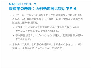 MAKERS：エピローグ

製造業の未来：西側先進国は復活できる

• メイカームーブメントの盛り上がりが今の商業ウェブに近い形を

とると、人件費は比較的高くても機敏さに最も優れた先進国へと
製造業の振り子は戻る。

• クリエイティブな人たちが無数に存在する小さなビジネス 
チャンスを発見しそこでうまく

ける。

• 参入障壁が低く、イノベーションは速く、起業家精神が高い
モデルとなる。

• より多くの人が、より多くの場所で、より多くの小さなニッチに
注目し、より多くのイノベーションを起こす。

 