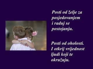 Posti od želje za
posjedovanjem
i raduj se
postojanju.


Posti od oholosti.
I otkrij vrijednost
ljudi koji te
okružuju.
 